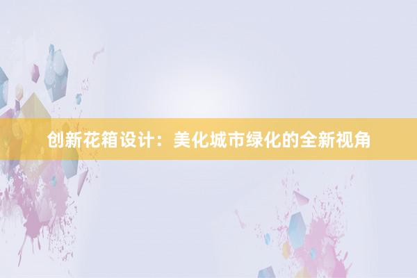 创新花箱设计：美化城市绿化的全新视角